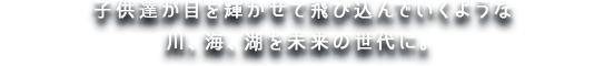 子供達が目を輝かせて飛び込んでいくような川、海、湖を未来の世代に。