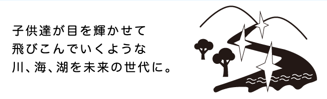 子供達が目を輝かせて飛びこんでいくような川、海、湖を未来の世代に。